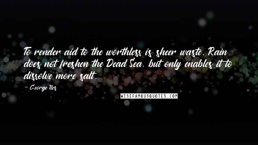 George Iles Quotes: To render aid to the worthless is sheer waste. Rain does not freshen the Dead Sea, but only enables it to dissolve more salt.