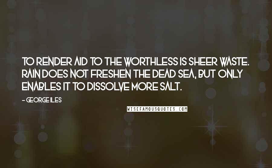 George Iles Quotes: To render aid to the worthless is sheer waste. Rain does not freshen the Dead Sea, but only enables it to dissolve more salt.