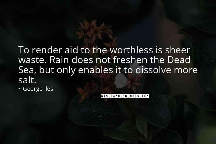 George Iles Quotes: To render aid to the worthless is sheer waste. Rain does not freshen the Dead Sea, but only enables it to dissolve more salt.