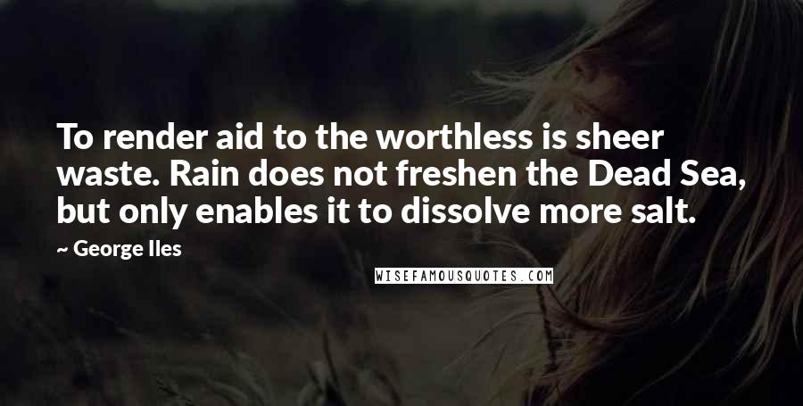 George Iles Quotes: To render aid to the worthless is sheer waste. Rain does not freshen the Dead Sea, but only enables it to dissolve more salt.