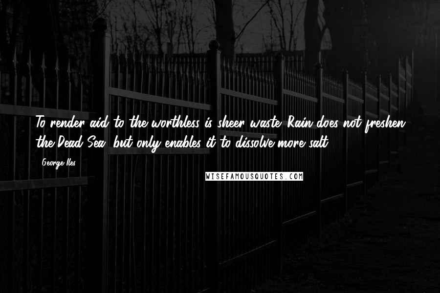 George Iles Quotes: To render aid to the worthless is sheer waste. Rain does not freshen the Dead Sea, but only enables it to dissolve more salt.