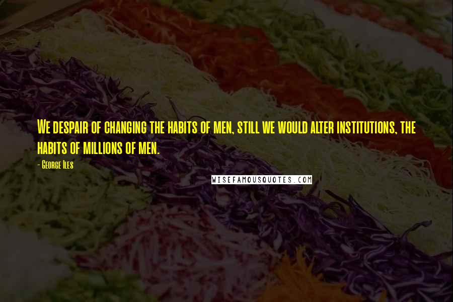 George Iles Quotes: We despair of changing the habits of men, still we would alter institutions, the habits of millions of men.