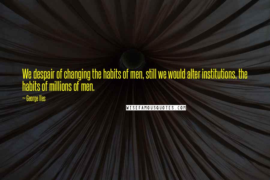 George Iles Quotes: We despair of changing the habits of men, still we would alter institutions, the habits of millions of men.