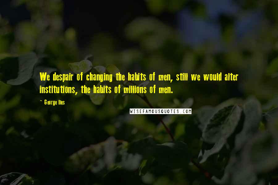 George Iles Quotes: We despair of changing the habits of men, still we would alter institutions, the habits of millions of men.