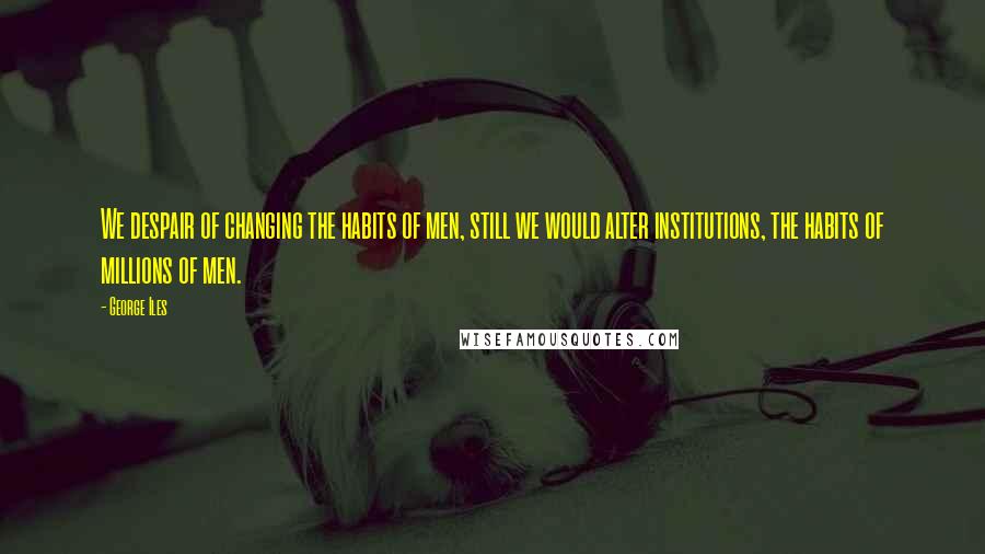 George Iles Quotes: We despair of changing the habits of men, still we would alter institutions, the habits of millions of men.