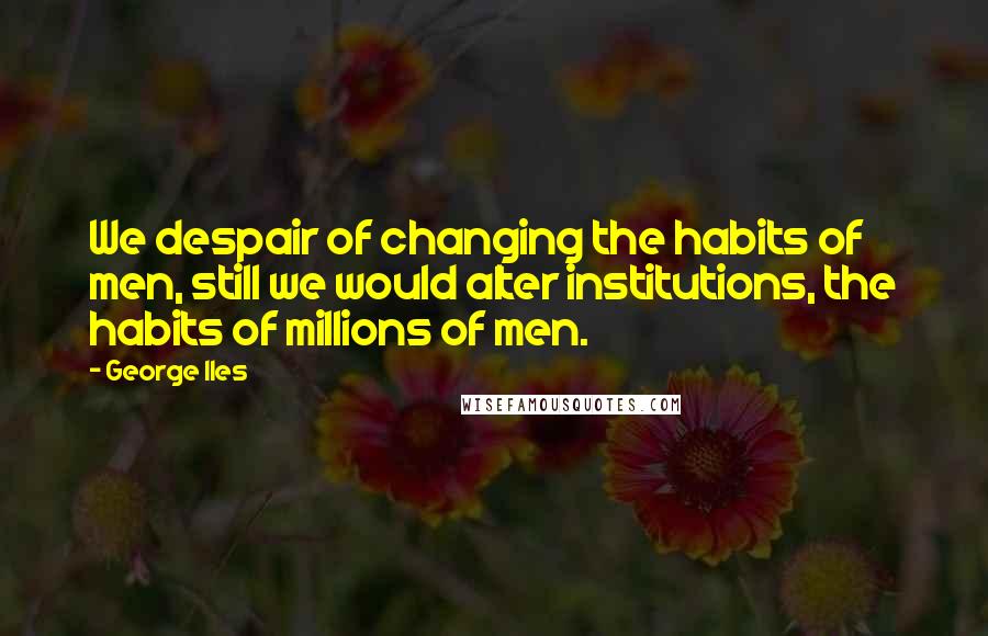 George Iles Quotes: We despair of changing the habits of men, still we would alter institutions, the habits of millions of men.