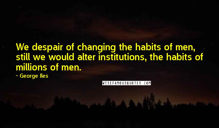George Iles Quotes: We despair of changing the habits of men, still we would alter institutions, the habits of millions of men.
