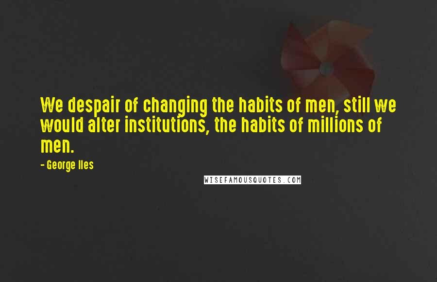 George Iles Quotes: We despair of changing the habits of men, still we would alter institutions, the habits of millions of men.