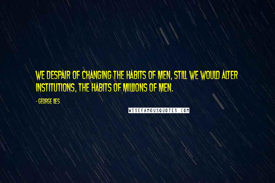 George Iles Quotes: We despair of changing the habits of men, still we would alter institutions, the habits of millions of men.