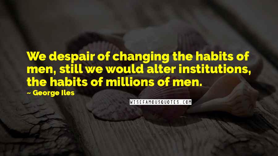 George Iles Quotes: We despair of changing the habits of men, still we would alter institutions, the habits of millions of men.