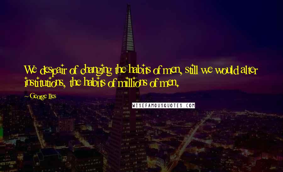 George Iles Quotes: We despair of changing the habits of men, still we would alter institutions, the habits of millions of men.