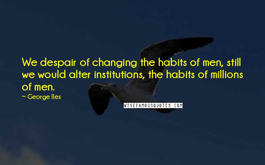 George Iles Quotes: We despair of changing the habits of men, still we would alter institutions, the habits of millions of men.