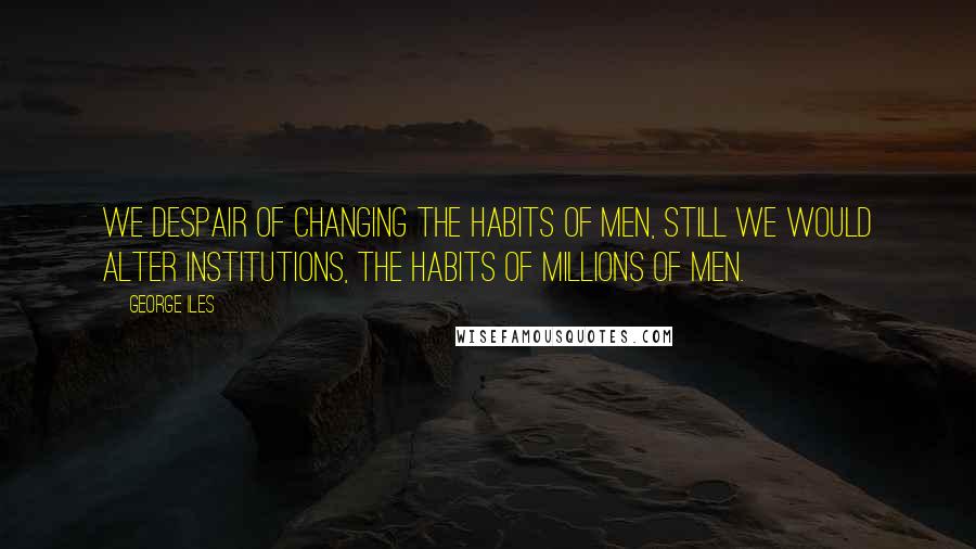 George Iles Quotes: We despair of changing the habits of men, still we would alter institutions, the habits of millions of men.