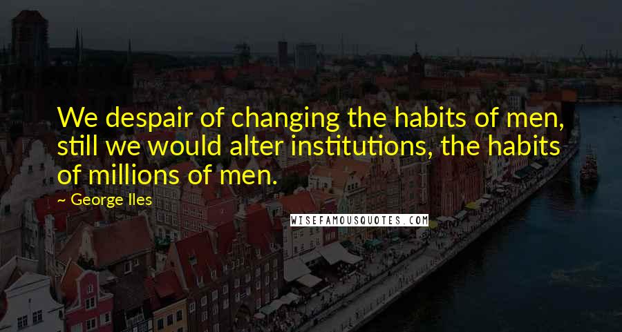 George Iles Quotes: We despair of changing the habits of men, still we would alter institutions, the habits of millions of men.