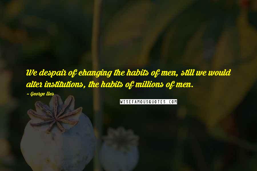 George Iles Quotes: We despair of changing the habits of men, still we would alter institutions, the habits of millions of men.