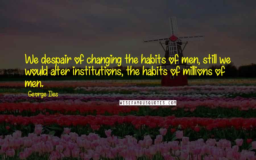 George Iles Quotes: We despair of changing the habits of men, still we would alter institutions, the habits of millions of men.