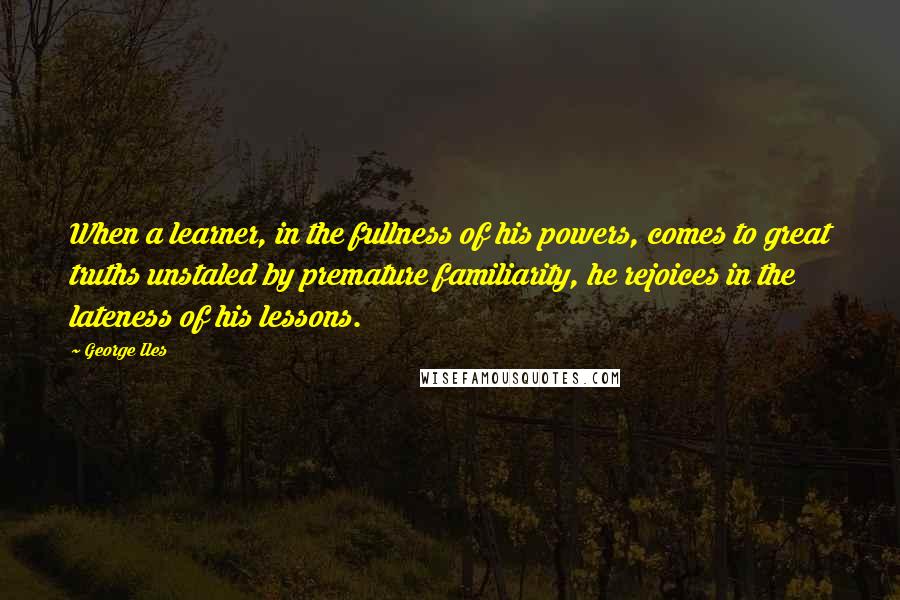 George Iles Quotes: When a learner, in the fullness of his powers, comes to great truths unstaled by premature familiarity, he rejoices in the lateness of his lessons.