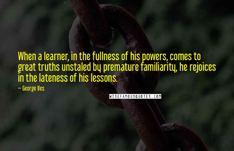 George Iles Quotes: When a learner, in the fullness of his powers, comes to great truths unstaled by premature familiarity, he rejoices in the lateness of his lessons.