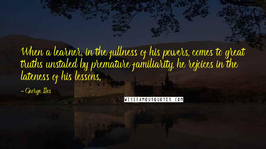 George Iles Quotes: When a learner, in the fullness of his powers, comes to great truths unstaled by premature familiarity, he rejoices in the lateness of his lessons.