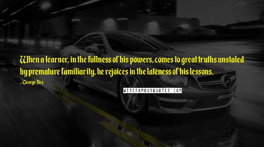 George Iles Quotes: When a learner, in the fullness of his powers, comes to great truths unstaled by premature familiarity, he rejoices in the lateness of his lessons.