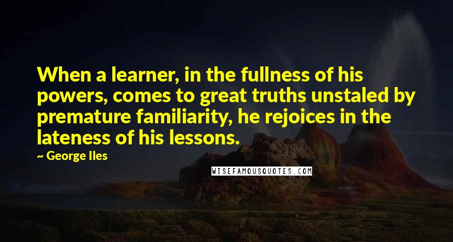 George Iles Quotes: When a learner, in the fullness of his powers, comes to great truths unstaled by premature familiarity, he rejoices in the lateness of his lessons.