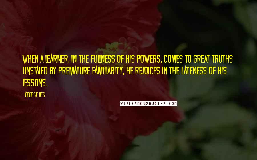 George Iles Quotes: When a learner, in the fullness of his powers, comes to great truths unstaled by premature familiarity, he rejoices in the lateness of his lessons.