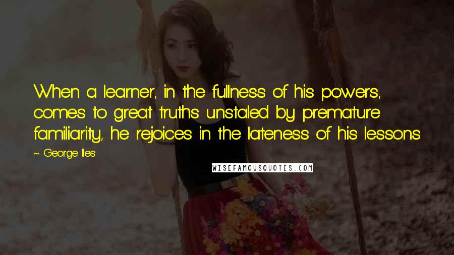 George Iles Quotes: When a learner, in the fullness of his powers, comes to great truths unstaled by premature familiarity, he rejoices in the lateness of his lessons.