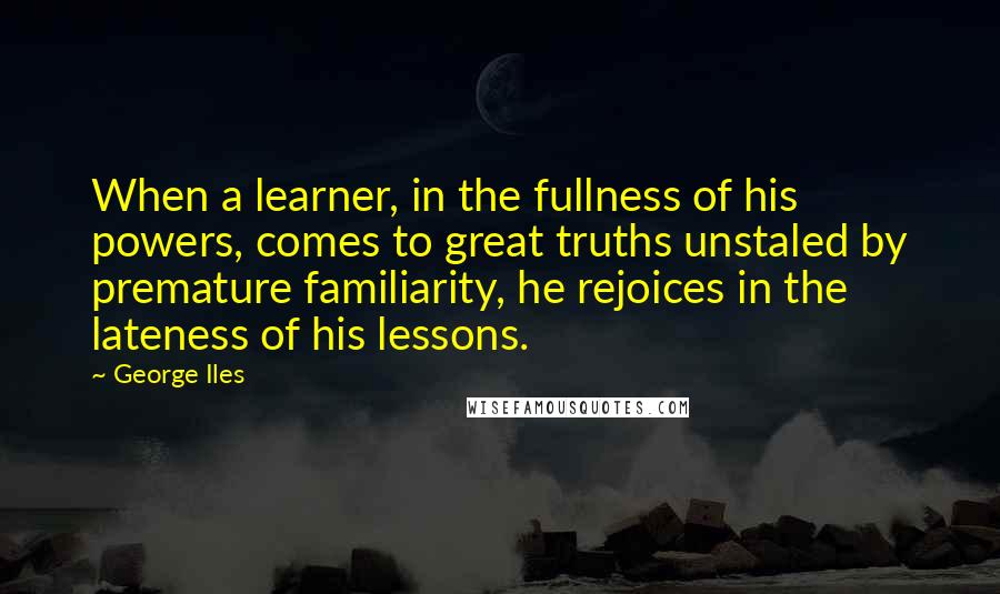 George Iles Quotes: When a learner, in the fullness of his powers, comes to great truths unstaled by premature familiarity, he rejoices in the lateness of his lessons.