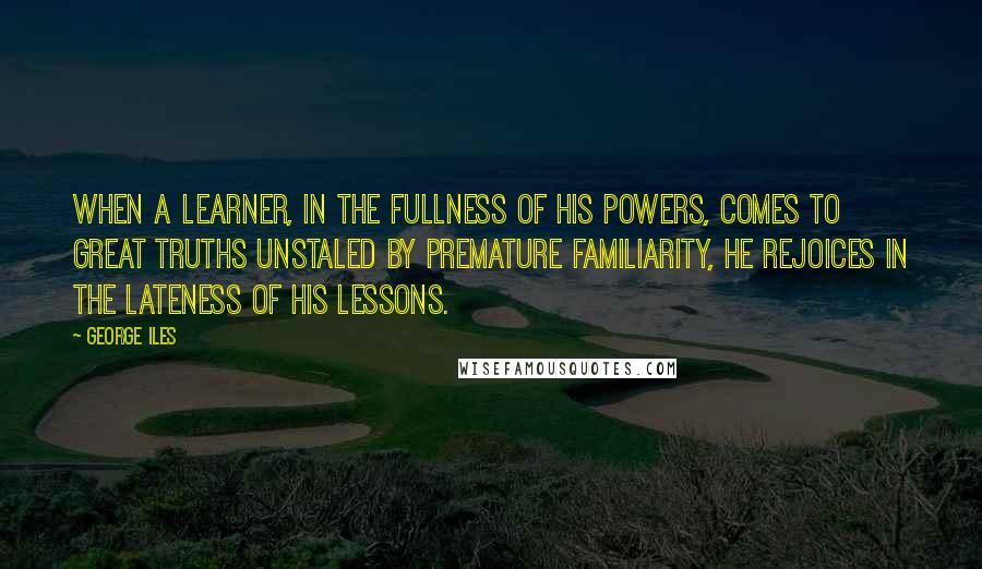 George Iles Quotes: When a learner, in the fullness of his powers, comes to great truths unstaled by premature familiarity, he rejoices in the lateness of his lessons.