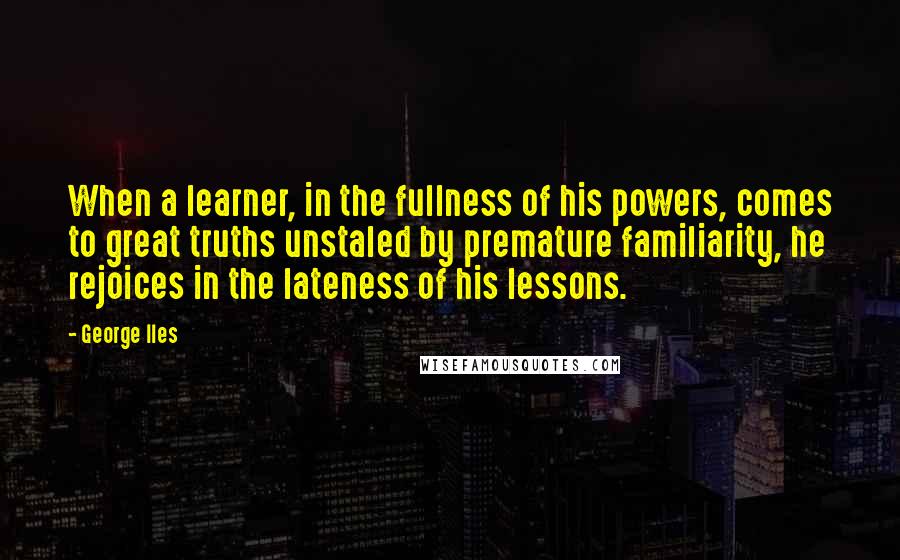 George Iles Quotes: When a learner, in the fullness of his powers, comes to great truths unstaled by premature familiarity, he rejoices in the lateness of his lessons.