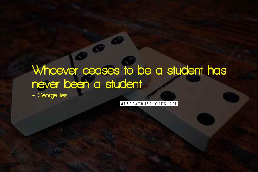 George Iles Quotes: Whoever ceases to be a student has never been a student.