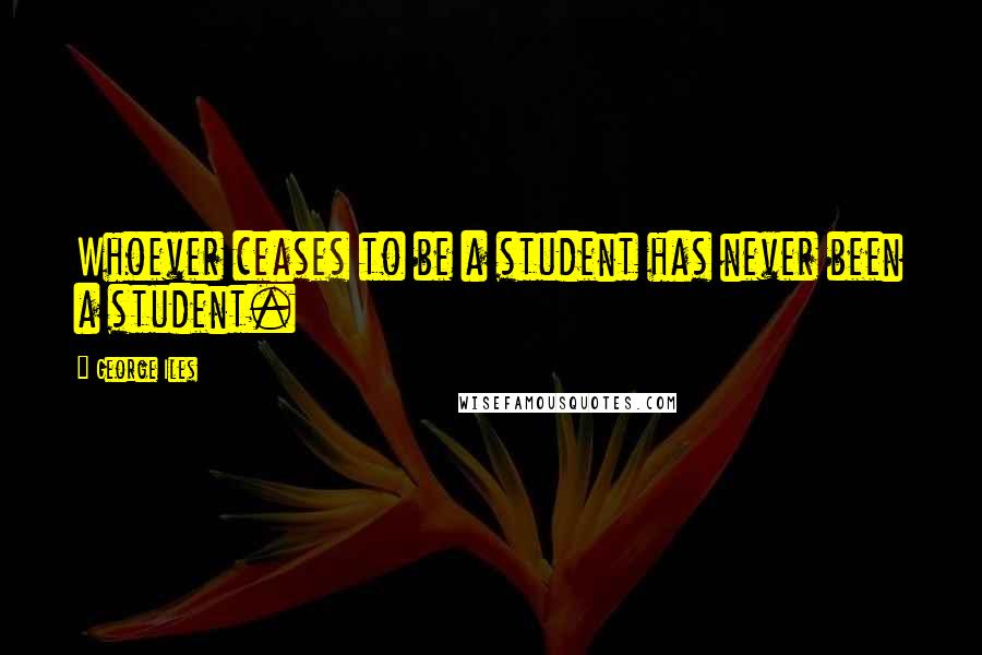 George Iles Quotes: Whoever ceases to be a student has never been a student.