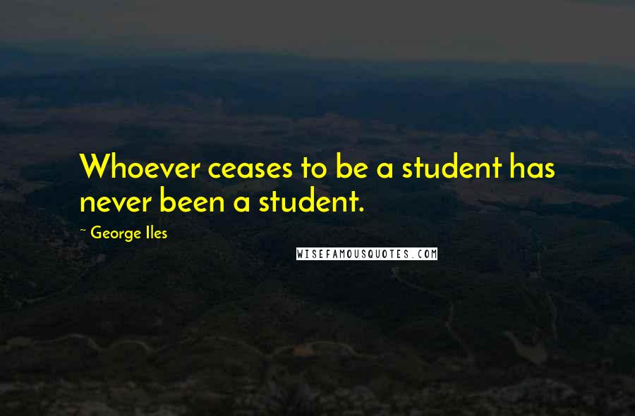 George Iles Quotes: Whoever ceases to be a student has never been a student.