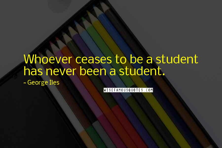 George Iles Quotes: Whoever ceases to be a student has never been a student.