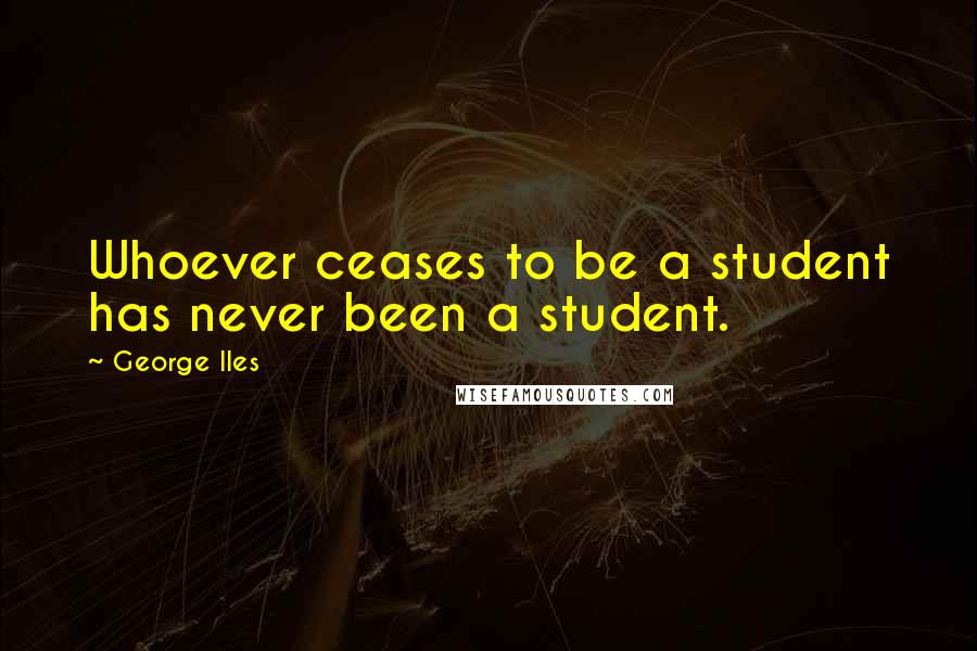 George Iles Quotes: Whoever ceases to be a student has never been a student.