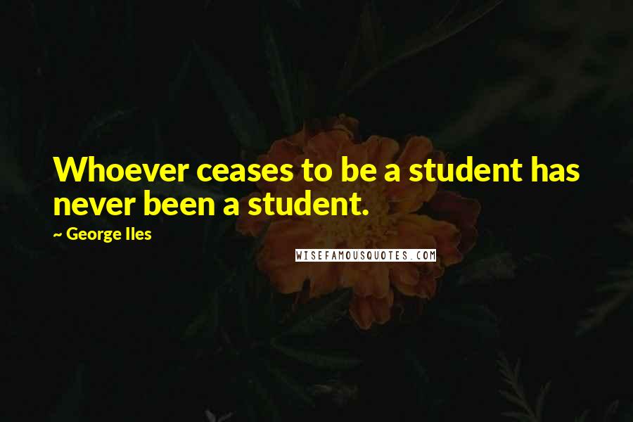 George Iles Quotes: Whoever ceases to be a student has never been a student.