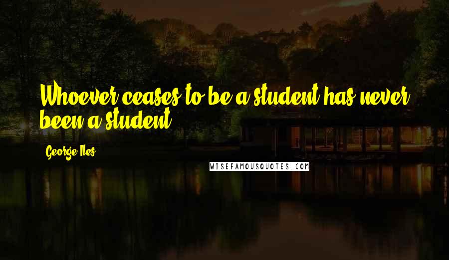 George Iles Quotes: Whoever ceases to be a student has never been a student.