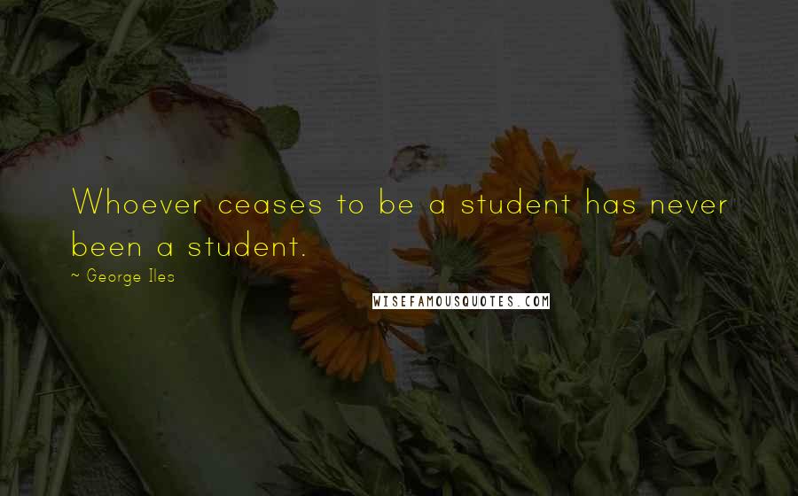 George Iles Quotes: Whoever ceases to be a student has never been a student.