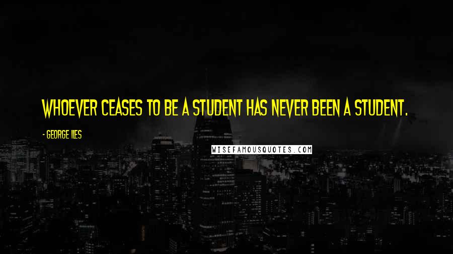 George Iles Quotes: Whoever ceases to be a student has never been a student.