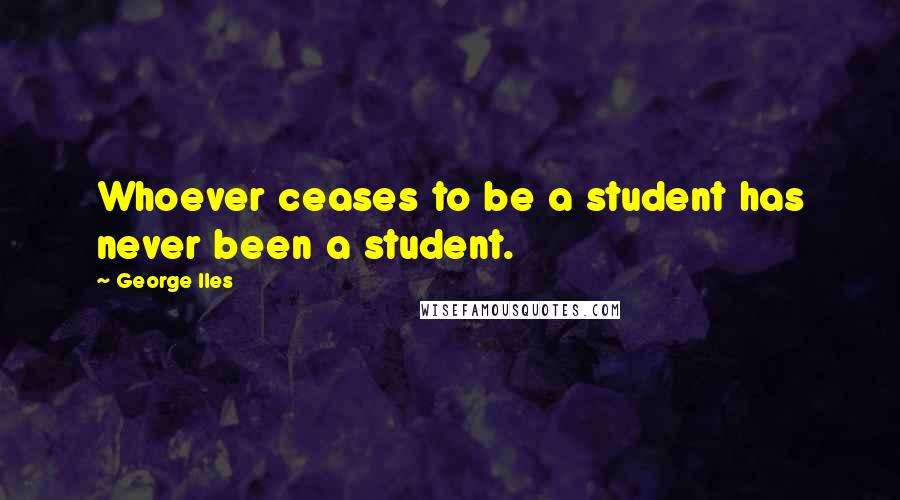 George Iles Quotes: Whoever ceases to be a student has never been a student.