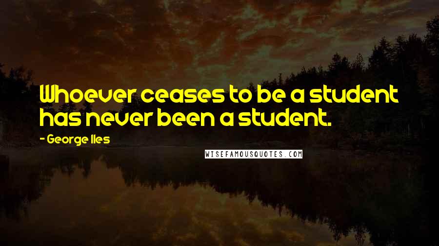 George Iles Quotes: Whoever ceases to be a student has never been a student.
