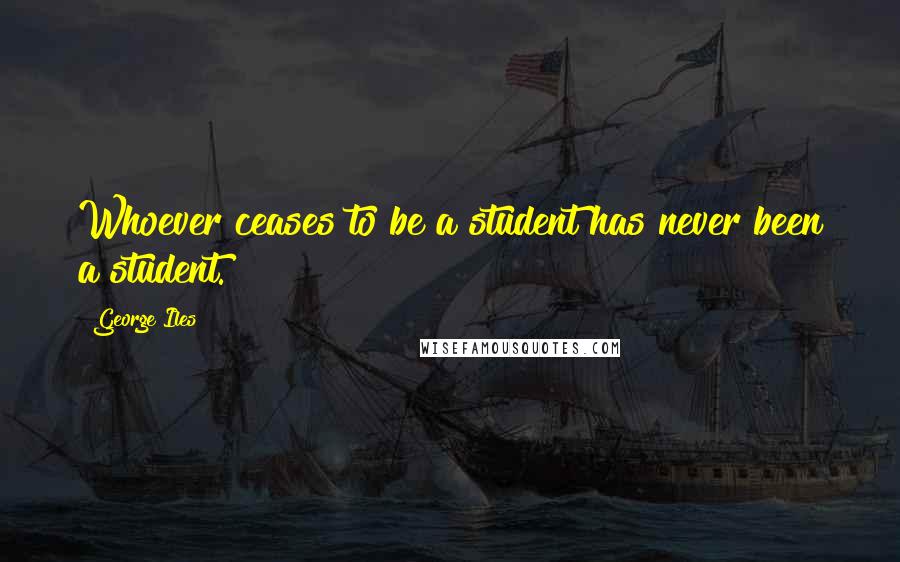 George Iles Quotes: Whoever ceases to be a student has never been a student.