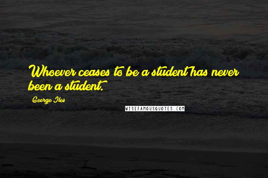 George Iles Quotes: Whoever ceases to be a student has never been a student.