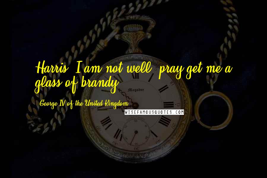 George IV Of The United Kingdom Quotes: Harris, I am not well; pray get me a glass of brandy.