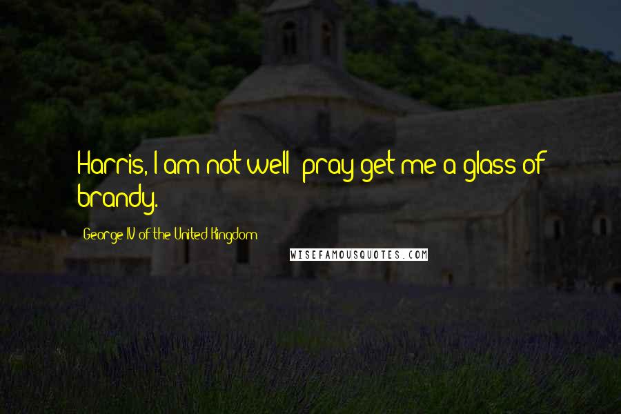 George IV Of The United Kingdom Quotes: Harris, I am not well; pray get me a glass of brandy.