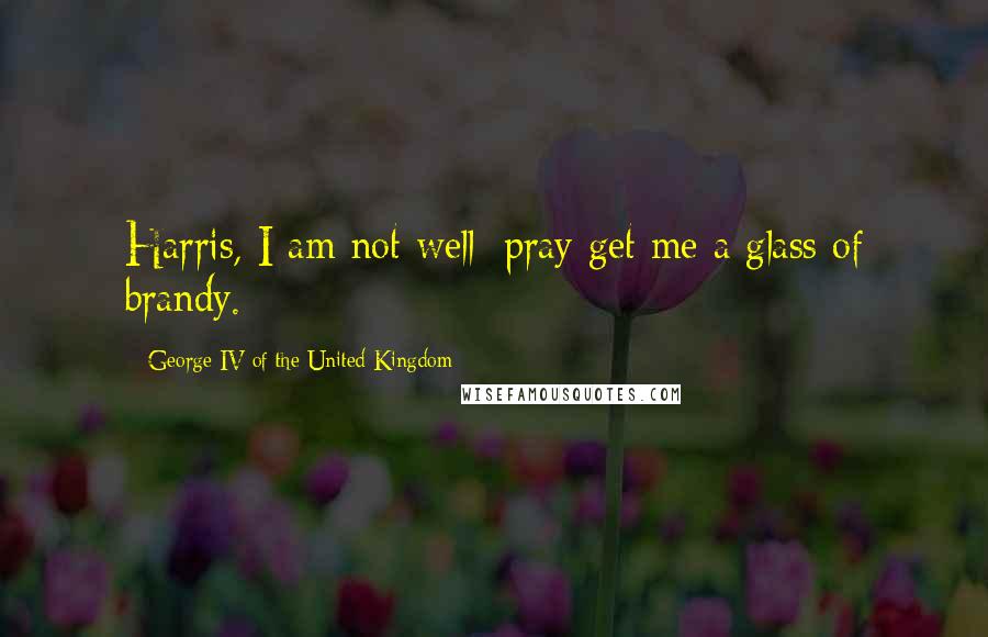 George IV Of The United Kingdom Quotes: Harris, I am not well; pray get me a glass of brandy.