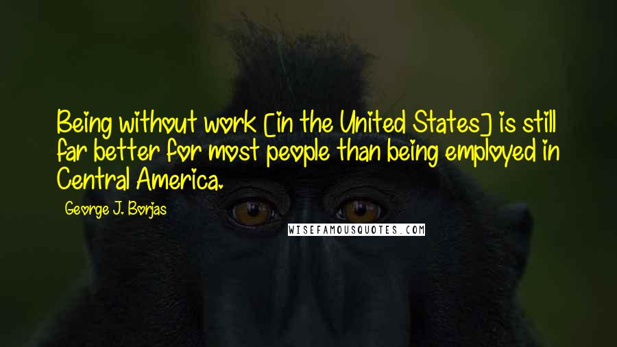 George J. Borjas Quotes: Being without work [in the United States] is still far better for most people than being employed in Central America.