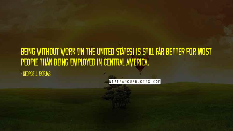 George J. Borjas Quotes: Being without work [in the United States] is still far better for most people than being employed in Central America.