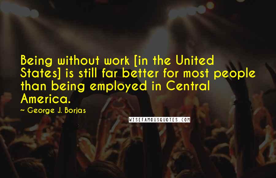 George J. Borjas Quotes: Being without work [in the United States] is still far better for most people than being employed in Central America.