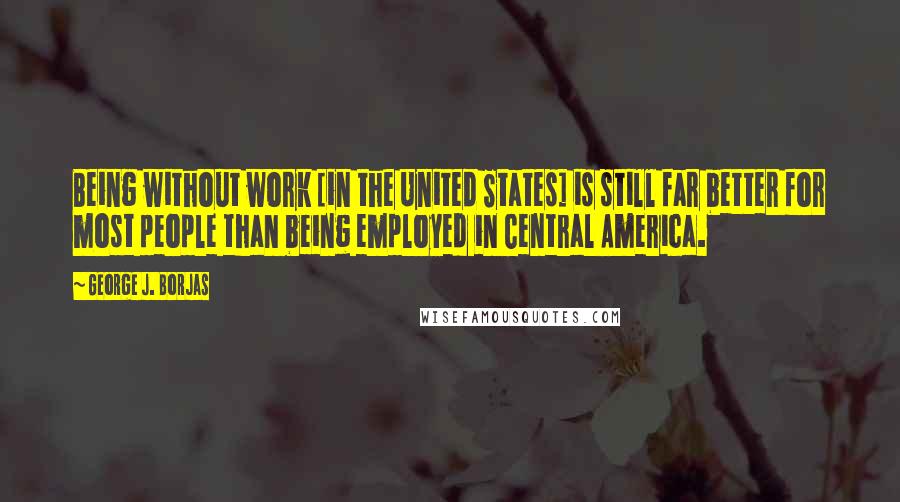 George J. Borjas Quotes: Being without work [in the United States] is still far better for most people than being employed in Central America.